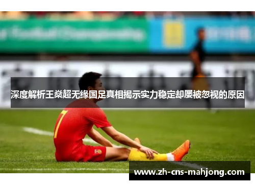 深度解析王燊超无缘国足真相揭示实力稳定却屡被忽视的原因 深度解析王燊超无缘国足真相揭示实力稳定却屡被忽视的原因