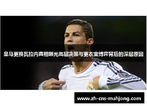 皇马更换瓦拉内真相曝光高层决策与更衣室博弈背后的深层原因