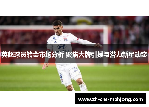 英超球员转会市场分析 聚焦大牌引援与潜力新星动态 英超球员转会市场分析 聚焦大牌引援与潜力新星动态