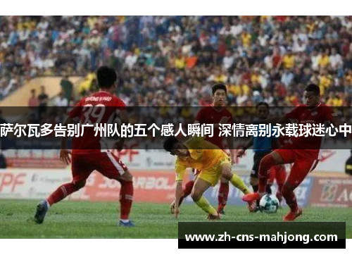 萨尔瓦多告别广州队的五个感人瞬间 深情离别永载球迷心中