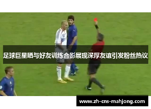 足球巨星晒与好友训练合影展现深厚友谊引发粉丝热议