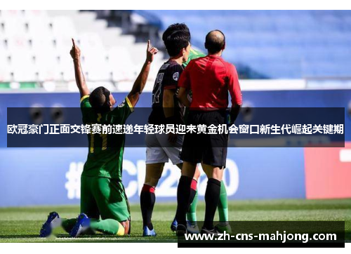 欧冠豪门正面交锋赛前速递年轻球员迎来黄金机会窗口新生代崛起关键期