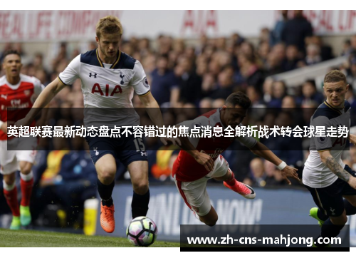 英超联赛最新动态盘点不容错过的焦点消息全解析战术转会球星走势