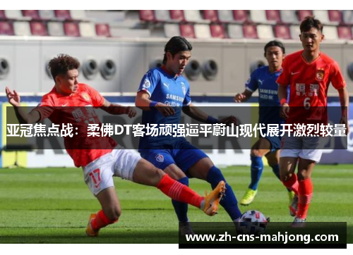 亚冠焦点战:柔佛DT客场顽强逼平蔚山现代展开激烈较量 亚冠焦点战:柔佛DT客场顽强逼平蔚山现代展开激烈较量