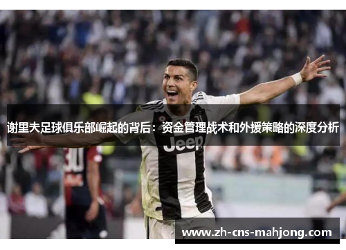 谢里夫足球俱乐部崛起的背后：资金管理战术和外援策略的深度分析