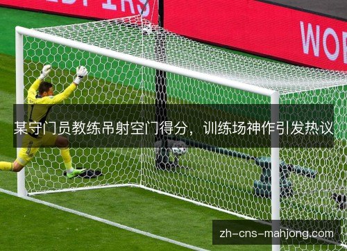 某守门员教练吊射空门得分，训练场神作引发热议